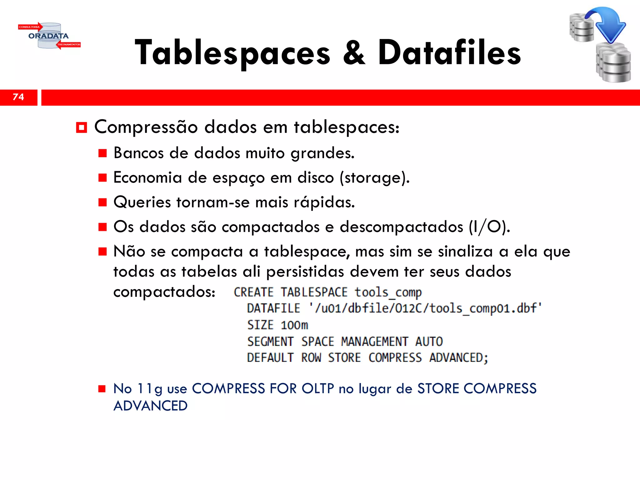 Tablespaces & Datafiles
74
 Compressão dados em tablespaces:
 Bancos de dados muito grandes.
 Economia de espaço em disco (storage).
 Queries tornam-se mais rápidas.
 Os dados são compactados e descompactados (I/O).
 Não se compacta a tablespace, mas sim se sinaliza a ela que
todas as tabelas ali persistidas devem ter seus dados
compactados:
 No 11g use COMPRESS FOR OLTP no lugar de STORE COMPRESS
ADVANCED
 