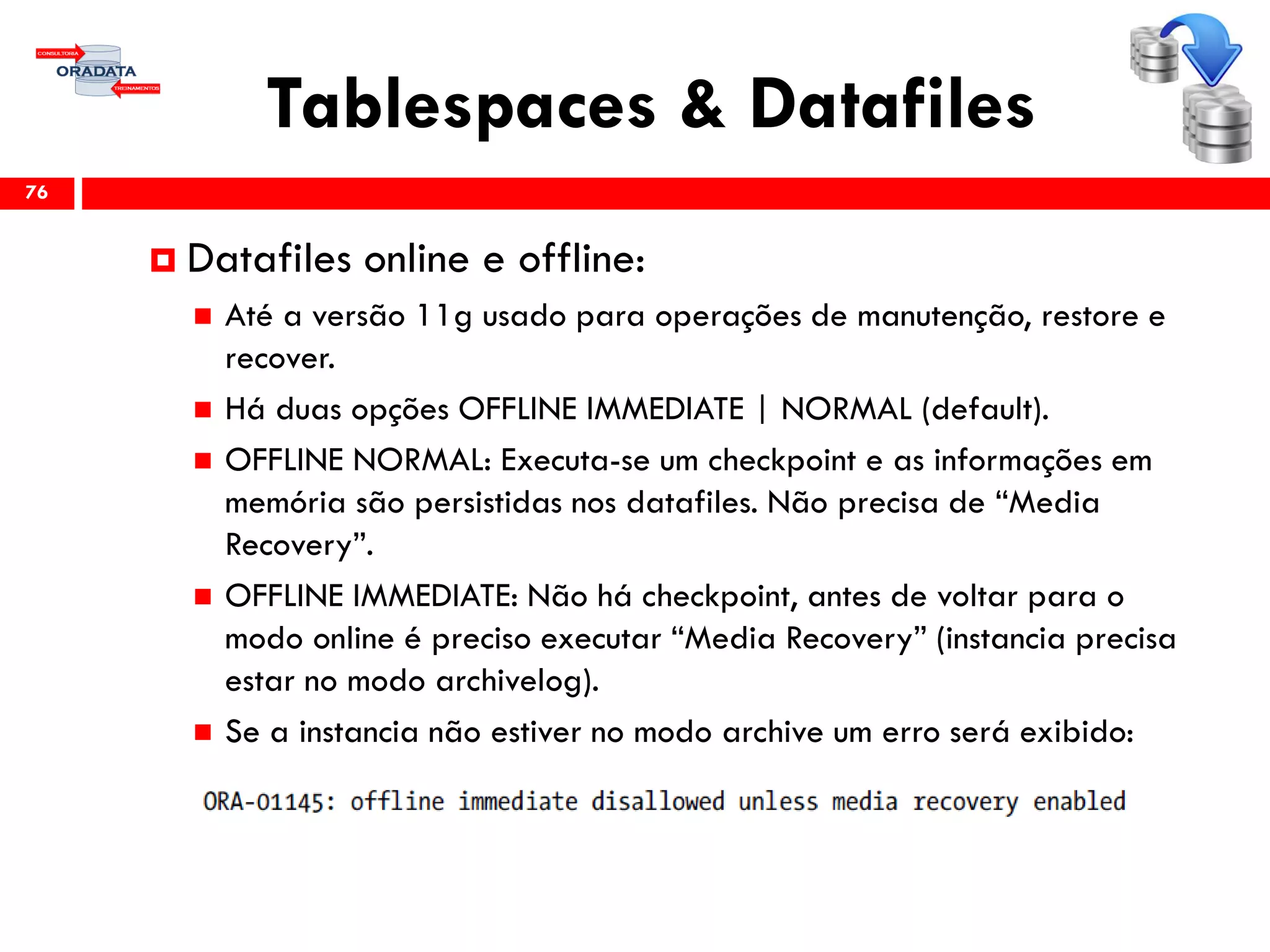 Tablespaces & Datafiles
76
 Datafiles online e offline:
 Até a versão 11g usado para operações de manutenção, restore e
recover.
 Há duas opções OFFLINE IMMEDIATE | NORMAL (default).
 OFFLINE NORMAL: Executa-se um checkpoint e as informações em
memória são persistidas nos datafiles. Não precisa de “Media
Recovery”.
 OFFLINE IMMEDIATE: Não há checkpoint, antes de voltar para o
modo online é preciso executar “Media Recovery” (instancia precisa
estar no modo archivelog).
 Se a instancia não estiver no modo archive um erro será exibido:
 