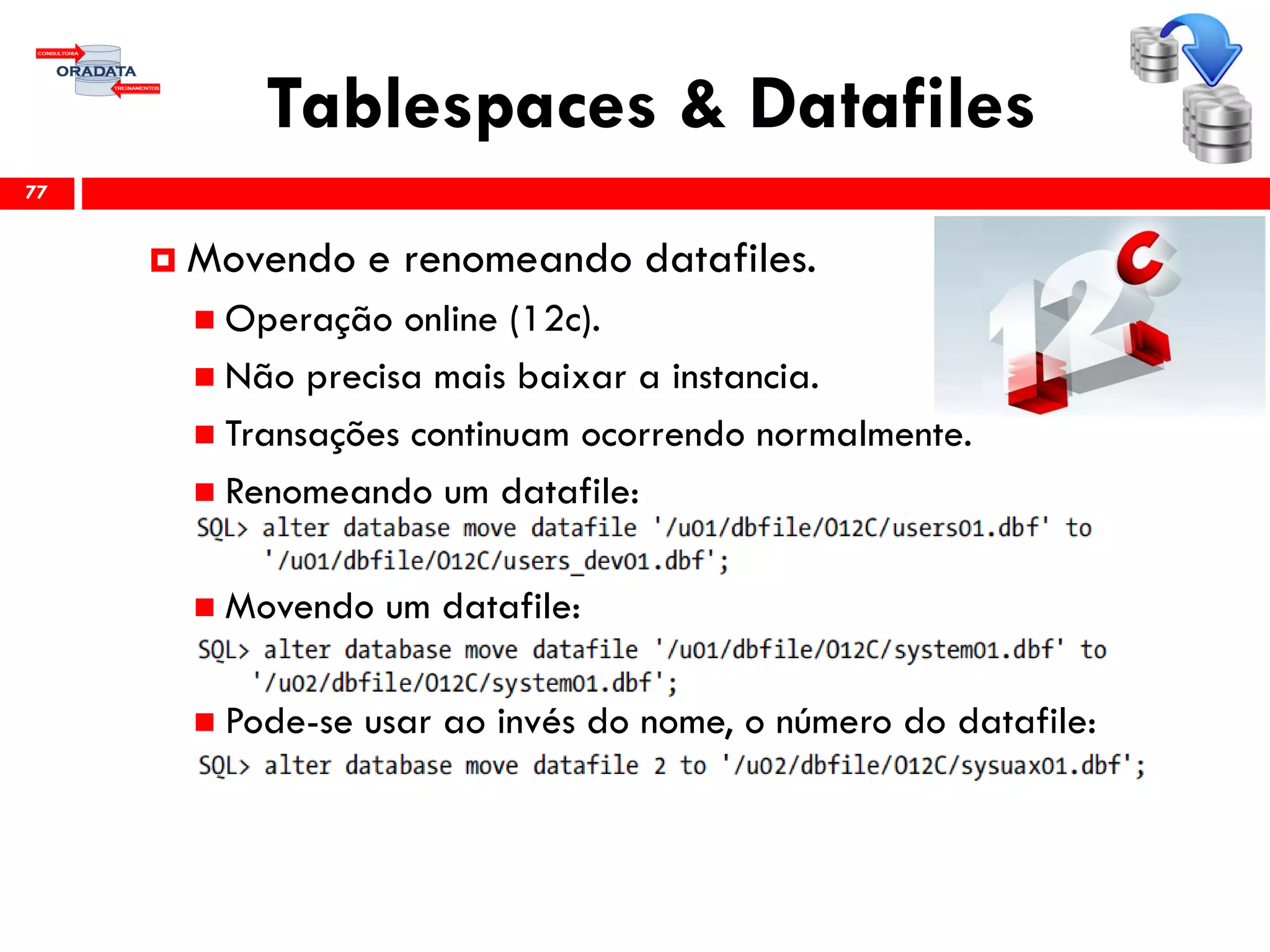 Tablespaces & Datafiles
77
 Movendo e renomeando datafiles.
 Operação online (12c).
 Não precisa mais baixar a instancia.
 Transações continuam ocorrendo normalmente.
 Renomeando um datafile:
 Movendo um datafile:
 Pode-se usar ao invés do nome, o número do datafile:
 