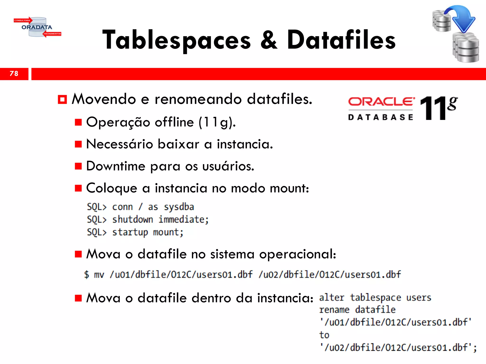 Tablespaces & Datafiles
78
 Movendo e renomeando datafiles.
 Operação offline (11g).
 Necessário baixar a instancia.
 Downtime para os usuários.
 Coloque a instancia no modo mount:
 Mova o datafile no sistema operacional:
 Mova o datafile dentro da instancia:
 