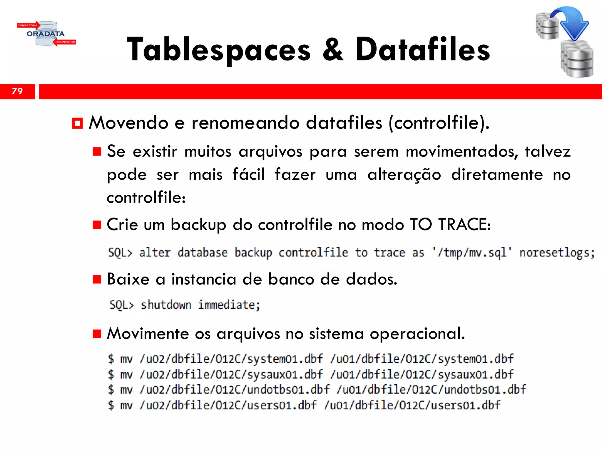 Tablespaces & Datafiles
79
 Movendo e renomeando datafiles (controlfile).
 Se existir muitos arquivos para serem movimentados, talvez
pode ser mais fácil fazer uma alteração diretamente no
controlfile:
 Crie um backup do controlfile no modo TO TRACE:
 Baixe a instancia de banco de dados.
 Movimente os arquivos no sistema operacional.
 
