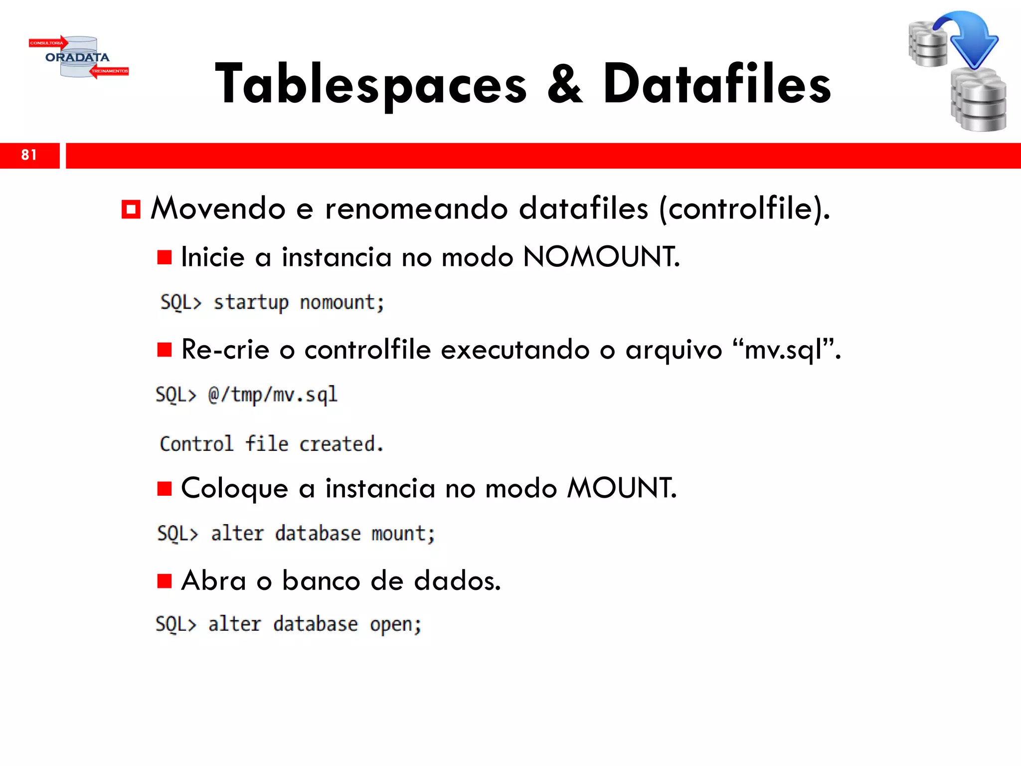 Tablespaces & Datafiles
81
 Movendo e renomeando datafiles (controlfile).
 Inicie a instancia no modo NOMOUNT.
 Re-crie o controlfile executando o arquivo “mv.sql”.
 Coloque a instancia no modo MOUNT.
 Abra o banco de dados.
 
