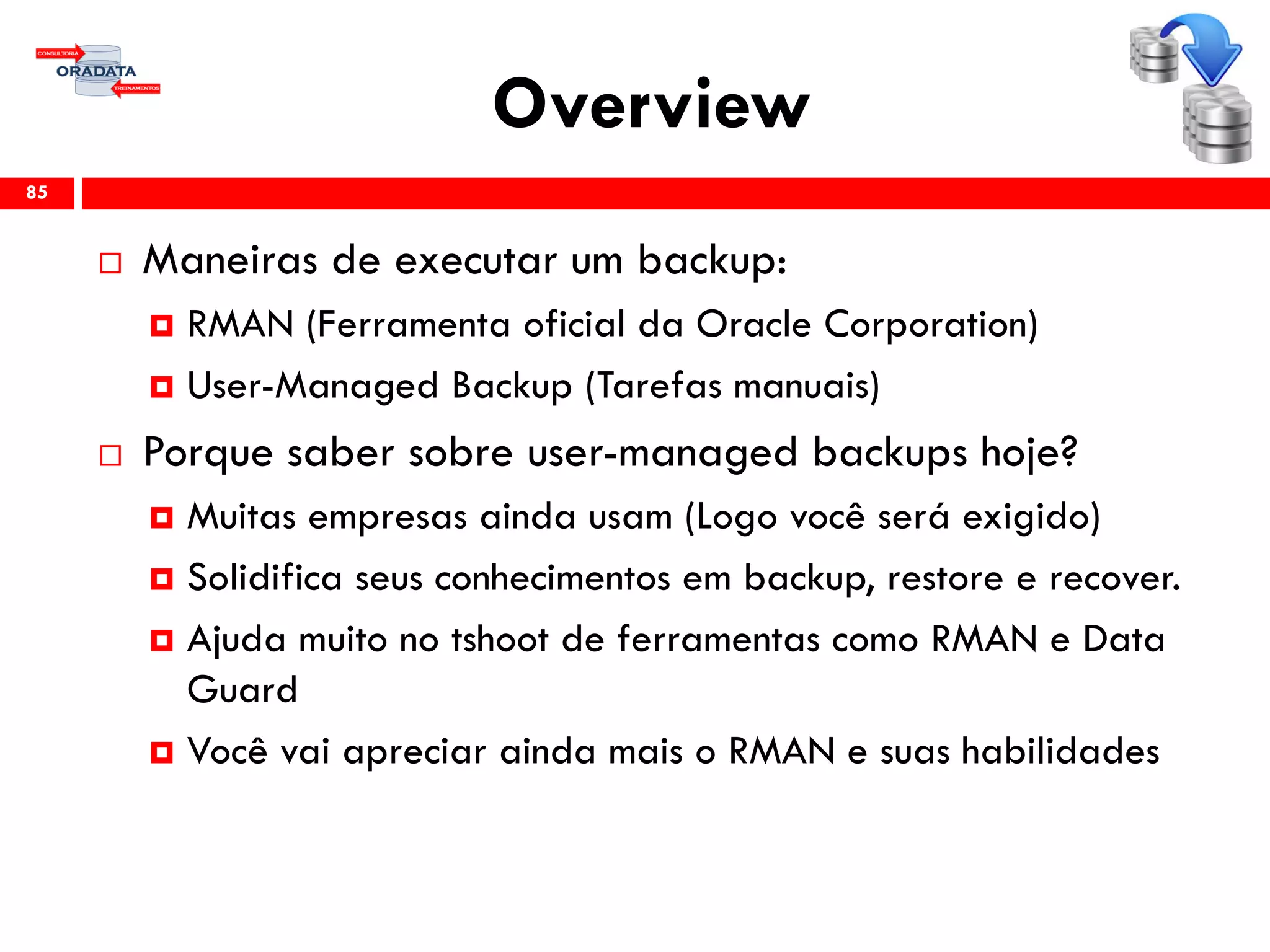 Overview
 Maneiras de executar um backup:
 RMAN (Ferramenta oficial da Oracle Corporation)
 User-Managed Backup (Tarefas manuais)
 Porque saber sobre user-managed backups hoje?
 Muitas empresas ainda usam (Logo você será exigido)
 Solidifica seus conhecimentos em backup, restore e recover.
 Ajuda muito no tshoot de ferramentas como RMAN e Data
Guard
 Você vai apreciar ainda mais o RMAN e suas habilidades
85
 