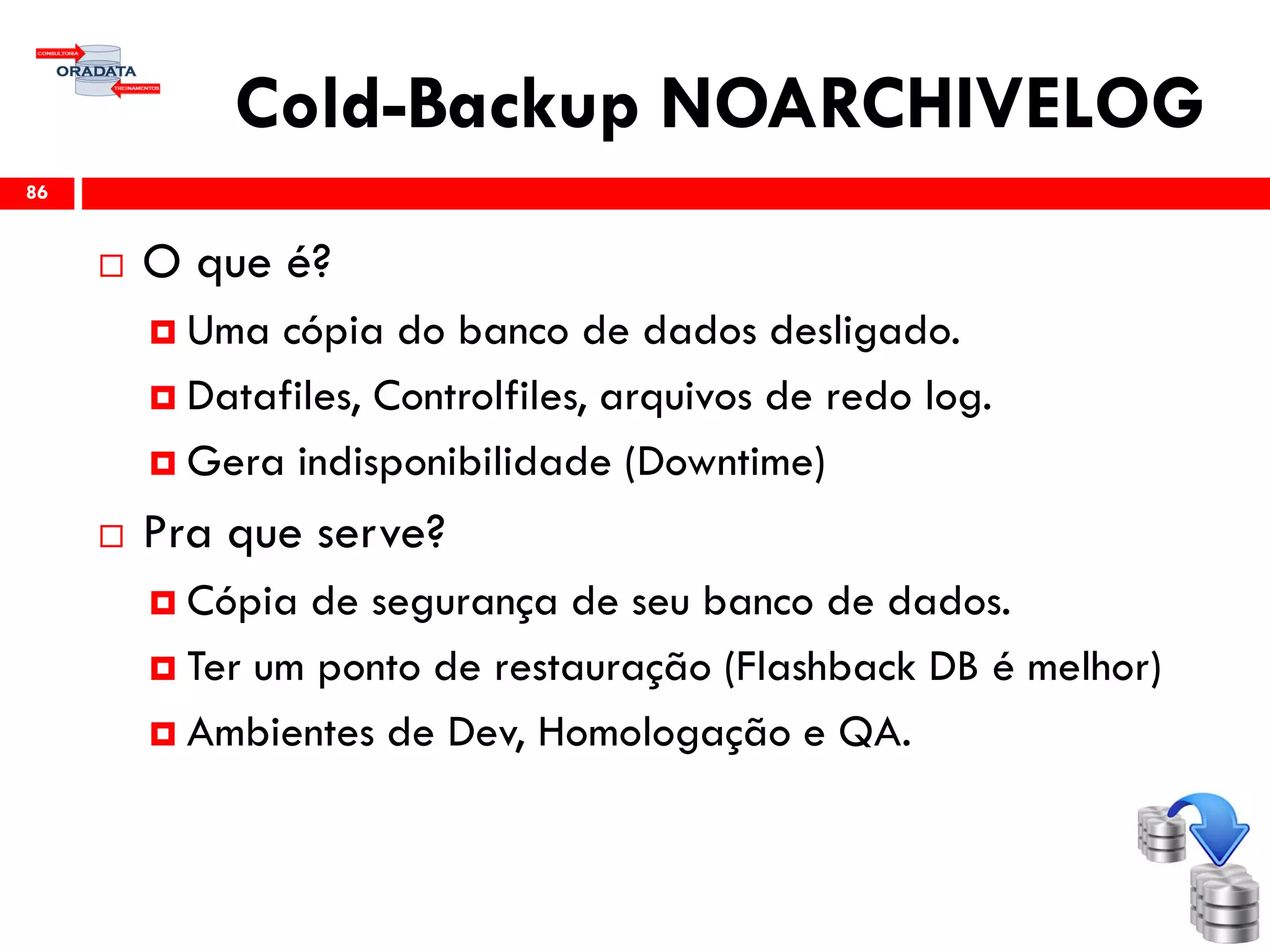 Cold-Backup NOARCHIVELOG
 O que é?
 Uma cópia do banco de dados desligado.
 Datafiles, Controlfiles, arquivos de redo log.
 Gera indisponibilidade (Downtime)
 Pra que serve?
 Cópia de segurança de seu banco de dados.
 Ter um ponto de restauração (Flashback DB é melhor)
 Ambientes de Dev, Homologação e QA.
86
 