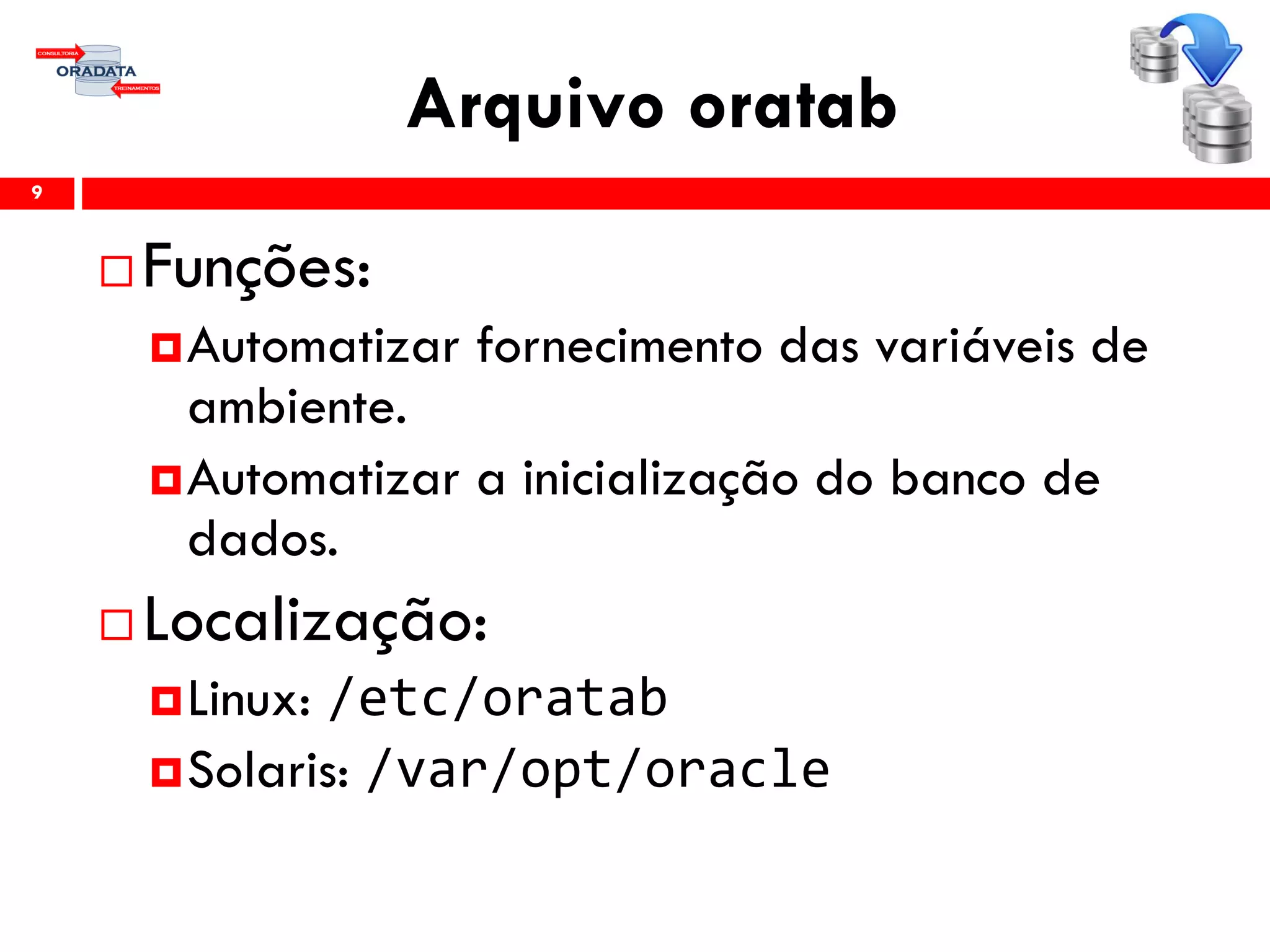 Arquivo oratab
 Funções:
Automatizar fornecimento das variáveis de
ambiente.
Automatizar a inicialização do banco de
dados.
 Localização:
Linux: /etc/oratab
Solaris: /var/opt/oracle
9
 