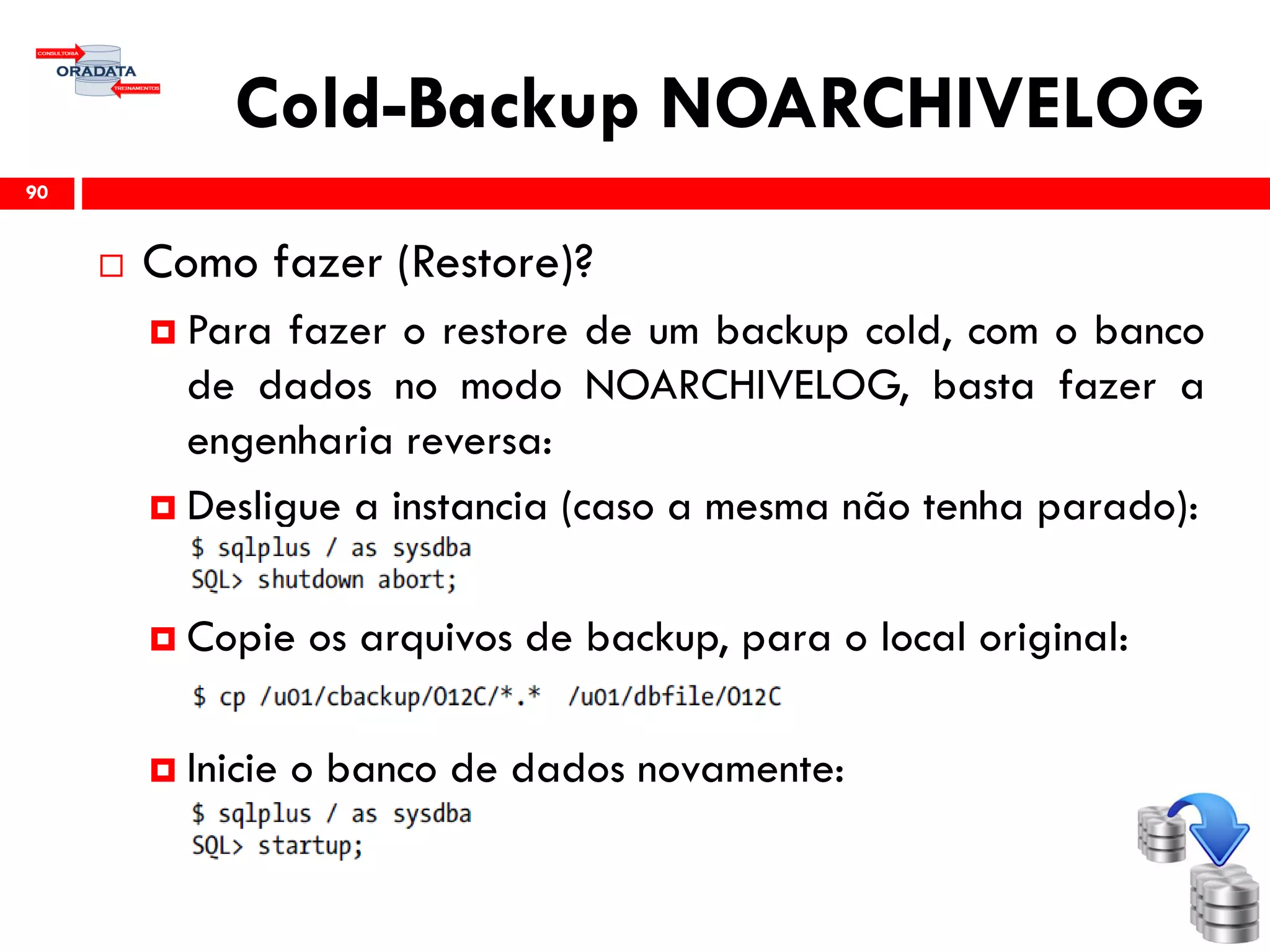 Cold-Backup NOARCHIVELOG
 Como fazer (Restore)?
 Para fazer o restore de um backup cold, com o banco
de dados no modo NOARCHIVELOG, basta fazer a
engenharia reversa:
 Desligue a instancia (caso a mesma não tenha parado):
 Copie os arquivos de backup, para o local original:
 Inicie o banco de dados novamente:
90
 