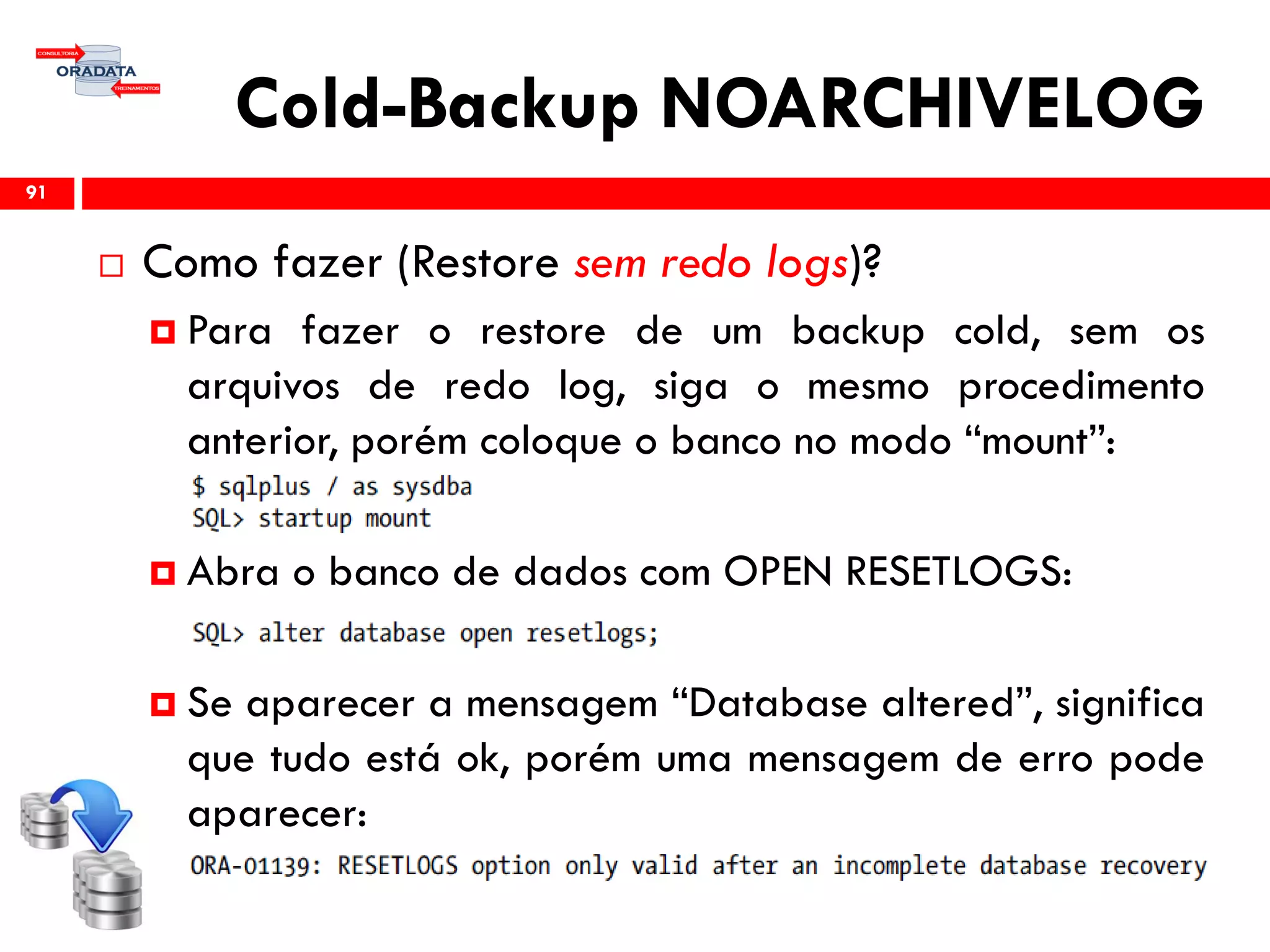 Cold-Backup NOARCHIVELOG
 Como fazer (Restore sem redo logs)?
 Para fazer o restore de um backup cold, sem os
arquivos de redo log, siga o mesmo procedimento
anterior, porém coloque o banco no modo “mount”:
 Abra o banco de dados com OPEN RESETLOGS:
 Se aparecer a mensagem “Database altered”, significa
que tudo está ok, porém uma mensagem de erro pode
aparecer:
91
 