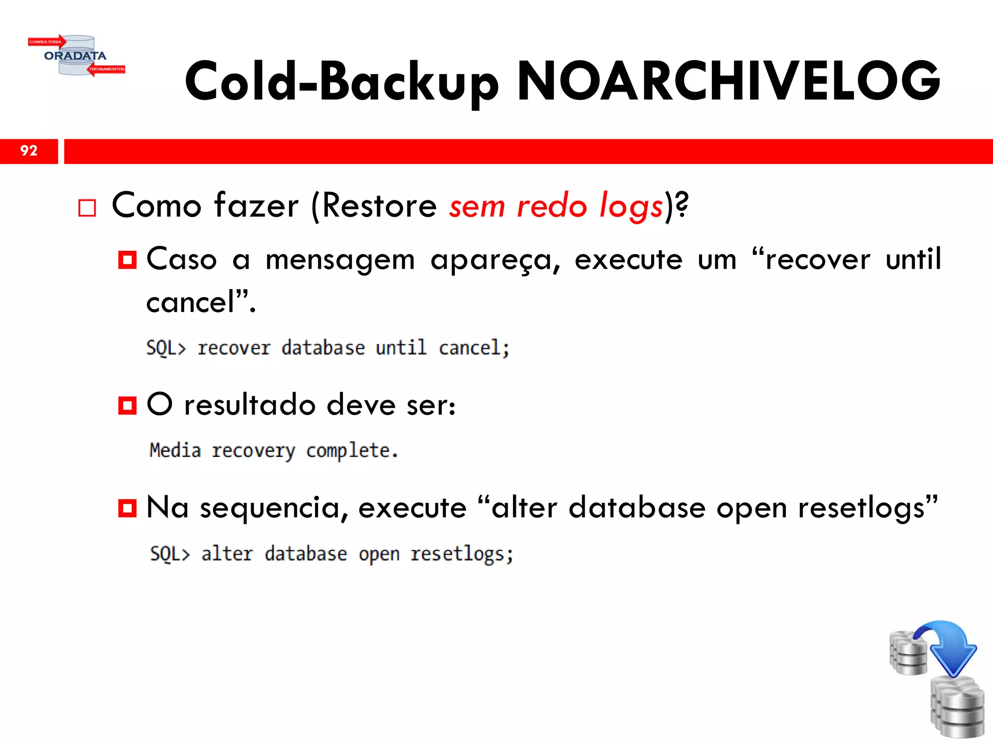 Cold-Backup NOARCHIVELOG
 Como fazer (Restore sem redo logs)?
 Caso a mensagem apareça, execute um “recover until
cancel”.
 O resultado deve ser:
 Na sequencia, execute “alter database open resetlogs”
92
 