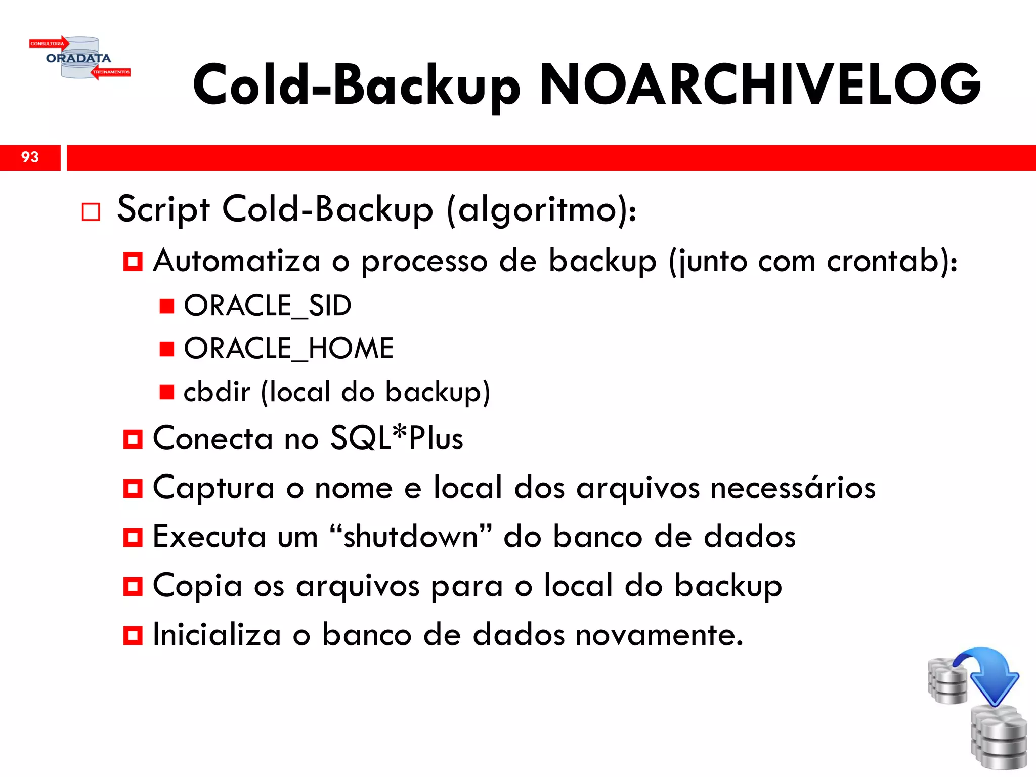 Cold-Backup NOARCHIVELOG
 Script Cold-Backup (algoritmo):
 Automatiza o processo de backup (junto com crontab):
 ORACLE_SID
 ORACLE_HOME
 cbdir (local do backup)
 Conecta no SQL*Plus
 Captura o nome e local dos arquivos necessários
 Executa um “shutdown” do banco de dados
 Copia os arquivos para o local do backup
 Inicializa o banco de dados novamente.
93
 