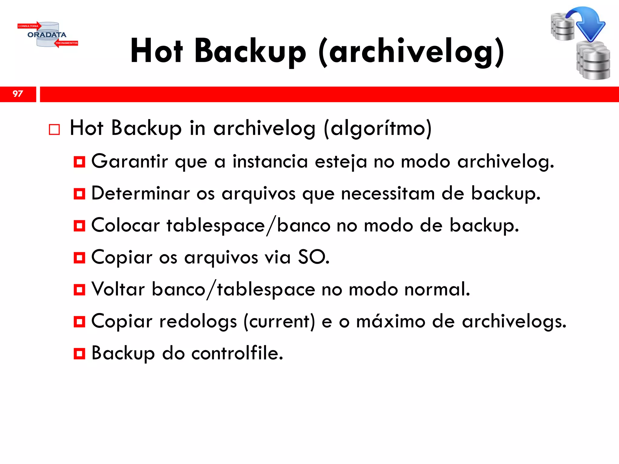 Hot Backup (archivelog)
 Hot Backup in archivelog (algorítmo)
 Garantir que a instancia esteja no modo archivelog.
 Determinar os arquivos que necessitam de backup.
 Colocar tablespace/banco no modo de backup.
 Copiar os arquivos via SO.
 Voltar banco/tablespace no modo normal.
 Copiar redologs (current) e o máximo de archivelogs.
 Backup do controlfile.
97
 