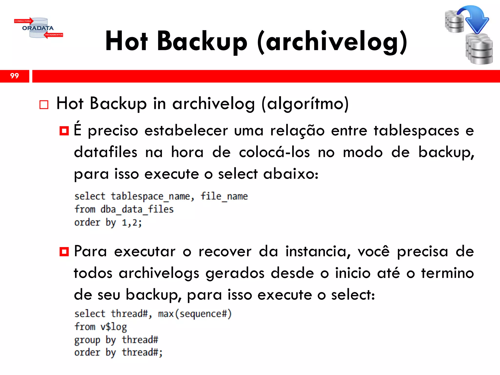 Hot Backup (archivelog)
 Hot Backup in archivelog (algorítmo)
 É preciso estabelecer uma relação entre tablespaces e
datafiles na hora de colocá-los no modo de backup,
para isso execute o select abaixo:
 Para executar o recover da instancia, você precisa de
todos archivelogs gerados desde o inicio até o termino
de seu backup, para isso execute o select:
99
 