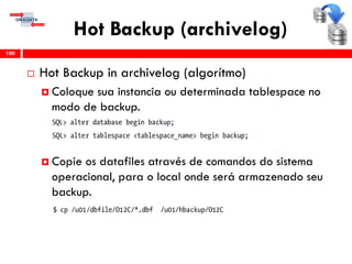Hot Backup (archivelog)
 Hot Backup in archivelog (algorítmo)
 Coloque sua instancia ou determinada tablespace no
modo de backup.
 Copie os datafiles através de comandos do sistema
operacional, para o local onde será armazenado seu
backup.
100
 