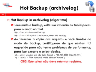 Hot Backup (archivelog)
 Hot Backup in archivelog (algorítmo)
 Terminado o backup, volte sua instancia ou tablespaces
para o modo normal.
 Ao terminar a cópia dos arquivos e você tirá-los do
modo de backup, certifique-se de que nenhum foi
esquecido para não tenha problemas de performance,
para isso execute o select abaixo.
OBS: Este select não deve retornar registros.
101
 