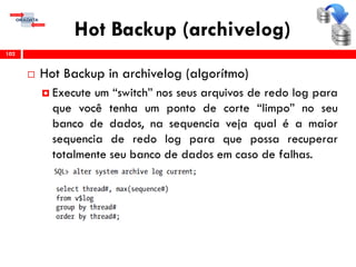 Hot Backup (archivelog)
 Hot Backup in archivelog (algorítmo)
 Execute um “switch” nos seus arquivos de redo log para
que você tenha um ponto de corte “limpo” no seu
banco de dados, na sequencia veja qual é a maior
sequencia de redo log para que possa recuperar
totalmente seu banco de dados em caso de falhas.
102
 