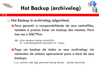 Hot Backup (archivelog)
 Hot Backup in archivelog (algorítmo)
 Para garantir a recuperabilidade de seus controlfiles,
também é preciso fazer um backup dos mesmos. Para
isso use o SQL*Plus:
 Faça um backup de todos os seus archivelogs via
comandos de sistema operacional para o local de seus
backups.
103
 