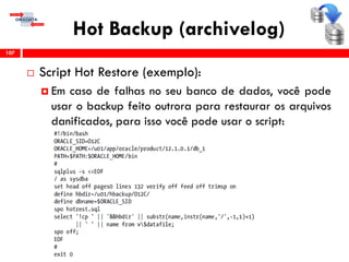 Hot Backup (archivelog)
 Script Hot Restore (exemplo):
 Em caso de falhas no seu banco de dados, você pode
usar o backup feito outrora para restaurar os arquivos
danificados, para isso você pode usar o script:
107
 