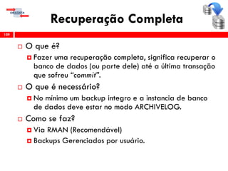 Recuperação Completa
 O que é?
 Fazer uma recuperação completa, significa recuperar o
banco de dados (ou parte dele) até a última transação
que sofreu “commit”.
 O que é necessário?
 No mínimo um backup integro e a instancia de banco
de dados deve estar no modo ARCHIVELOG.
 Como se faz?
 Via RMAN (Recomendável)
 Backups Gerenciados por usuário.
109
 