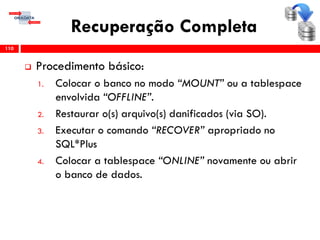 Recuperação Completa
 Procedimento básico:
1. Colocar o banco no modo “MOUNT” ou a tablespace
envolvida “OFFLINE”.
2. Restaurar o(s) arquivo(s) danificados (via SO).
3. Executar o comando “RECOVER” apropriado no
SQL*Plus
4. Colocar a tablespace “ONLINE” novamente ou abrir
o banco de dados.
110
 