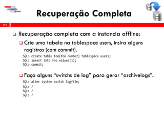 Recuperação Completa
 Recuperação completa com a instancia offline:
 Crie uma tabela na tablespace users, insira alguns
registros (com commit).
 Faça alguns “switchs de log” para gerar “archivelogs”.
111
 