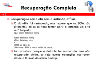 Recuperação Completa
 Recuperação completa com a instancia offline:
 O datafile foi restaurado, mas repare que os SCNs são
diferentes, então se você tentar abrir a instancia um erro
será lançado.
 Isso acontece porque o datafile foi restaurado, mas não
recuperado ainda, ou seja outras transações ocorreram
desde o término do último backup.
116
 