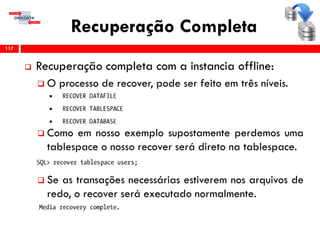 Recuperação Completa
 Recuperação completa com a instancia offline:
 O processo de recover, pode ser feito em três níveis.
 Como em nosso exemplo supostamente perdemos uma
tablespace o nosso recover será direto na tablespace.
 Se as transações necessárias estiverem nos arquivos de
redo, o recover será executado normalmente.
117
 