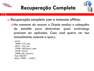 Recuperação Completa
 Recuperação completa com a instancia offline:
 No momento do recover o Oracle analisa o cabeçalho
do datafile para determinar quais archivelogs
precisam ser aplicados. Caso você queira ver isso
manualmente, execute a query.
118
 