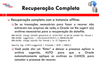 Recuperação Completa
 Recuperação completa com a instancia offline:
 Se as transações necessárias para fazer o recover não
estiverem nos arquivos de redo, o Oracle vai lhe sugerir o(s)
archives necessários para a recuperação do datafile.
 Você pode dar um “Enter” e deixar o processo aplicar o
archive sugerido, AUTO para que o Oracle
automaticamente aplique os archives ou CANCEL para
cancelar o processe de recover.
119
 