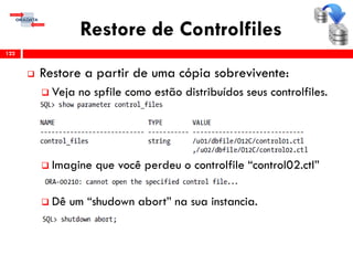 Restore de Controlfiles
 Restore a partir de uma cópia sobrevivente:
 Veja no spfile como estão distribuídos seus controlfiles.
 Imagine que você perdeu o controlfile “control02.ctl”
 Dê um “shudown abort” na sua instancia.
122
 