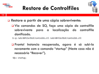 Restore de Controlfiles
 Restore a partir de uma cópia sobrevivente:
 Via comandos de SO, faça uma cópia do controlfile
sobrevivente para a localização do controlfile
danificado.
 Pronto! Instancia recuperada, agora é só subi-la
novamente com o comando “startup” (Neste caso não é
necessário “Recover”).
123
 