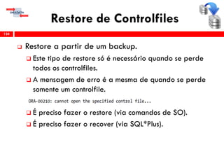 Restore de Controlfiles
 Restore a partir de um backup.
 Este tipo de restore só é necessário quando se perde
todos os controlfiles.
 A mensagem de erro é a mesma de quando se perde
somente um controlfile.
 É preciso fazer o restore (via comandos de SO).
 É preciso fazer o recover (via SQL*Plus).
124
 