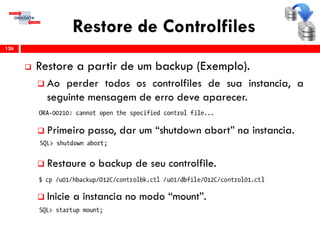 Restore de Controlfiles
 Restore a partir de um backup (Exemplo).
 Ao perder todos os controlfiles de sua instancia, a
seguinte mensagem de erro deve aparecer.
 Primeiro passo, dar um “shutdown abort” na instancia.
 Restaure o backup de seu controlfile.
 Inicie a instancia no modo “mount”.
126
 