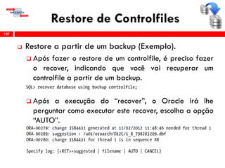 Restore de Controlfiles
 Restore a partir de um backup (Exemplo).
 Após fazer o restore de um controlfile, é preciso fazer
o recover, indicando que você vai recuperar um
controlfile a partir de um backup.
 Após a execução do “recover”, o Oracle irá lhe
perguntar como executar este recover, escolha a opção
“AUTO”.
127
 