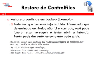 Restore de Controlfiles
 Restore a partir de um backup (Exemplo).
 Pode ser que um erro seja exibido, informando que
determinado archivelog não foi encontrado, você pode
ignorar essa mensagem e tentar abrir a instancia.
Porém pode dar certo, ou outro erro pode surgir.
128
 