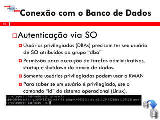 Conexão com o Banco de Dados
13
Autenticação via SO
 Usuários privilegiados (DBAs) precisam ter seu usuário
de SO atribuídos ao grupo “dba”
 Permissão para execução de tarefas administrativas,
startup e shutdown do banco de dados.
 Somente usuários privilegiados podem usar o RMAN
 Para saber se um usuário é privilegiado, use o
comando “id” do sistema operacional (Linux).
 