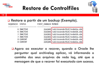 Restore de Controlfiles
 Restore a partir de um backup (Exemplo).
 Agora ao executar o recover, quando o Oracle lhe
perguntar qual archivelog aplicar, vá informando o
caminho dos seus arquivos de redo log, até que a
mensagem de que o recover foi executado com sucesso.
130
 