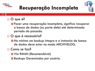 Recuperação Incompleta
 O que é?
 Fazer uma recuperação incompleta, significa recuperar
o banco de dados (ou parte dele) até determinado
período do passado.
 O que é necessário?
 No mínimo um backup integro e a instancia de banco
de dados deve estar no modo ARCHIVELOG.
 Como se faz?
 Via RMAN (Recomendável)
 Backups Gerenciados por usuário.
132
 