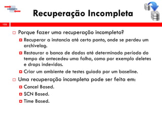 Recuperação Incompleta
 Porque fazer uma recuperação incompleta?
 Recuperar a instancia até certo ponto, onde se perdeu um
archivelog.
 Restaurar o banco de dados até determinado período do
tempo de antecedeu uma falha, como por exemplo deletes
e drops indevidos.
 Criar um ambiente de testes guiado por um baseline.
 Uma recuperação incompleta pode ser feita em:
 Cancel Based.
 SCN Based.
 Time Based.
133
 