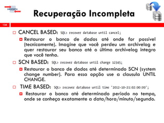 Recuperação Incompleta
 CANCEL BASED:
 Restaurar o banco de dados até onde for possível
(tecnicamente). Imagine que você perdeu um archivelog e
quer restaurar seu banco até o último archivelog integro
que você tenha.
 SCN BASED:
 Restaurar o banco de dados até determinado SCN (system
change number). Para essa opção use a clausula UNTIL
CHANGE.
 TIME BASED:
 Restaurar o banco até determinado periodo no tempo,
onde se conheça exatamente a data/hora/minuto/segundo.
134
 