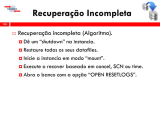 Recuperação Incompleta
 Recuperação incompleta (Algoritmo).
 Dê um “shutdown” na instancia.
 Restaure todos os seus datafiles.
 Inicie a instancia em modo “mount”.
 Execute o recover baseado em cancel, SCN ou time.
 Abra o banco com a opção “OPEN RESETLOGS”.
135
 