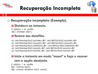 Recuperação Incompleta
 Recuperação incompleta (Exemplo).
 Shutdown na instancia.
 Restore dos datafiles.
 Inicie a instancia em modo “mount” e faça o recover
com a opção desejada.
136
 