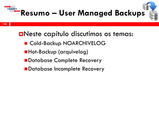 Resumo – User Managed Backups
Neste capítulo discutimos os temas:
 Cold-Backup NOARCHIVELOG
Hot-Backup (arquivelog)
Database Complete Recovery
Database Incomplete Recovery
138
 
