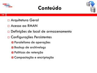Conteúdo
 Arquitetura Geral
 Acesso ao RMAN
 Definições de local de armazenamento
 Configurações Persistentes
 Paralelismo de operações
 Backup de archivelogs
 Políticas de retenção
 Compactação e encriptação
140
 
