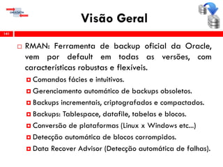 Visão Geral
 RMAN: Ferramenta de backup oficial da Oracle,
vem por default em todas as versões, com
características robustas e flexíveis.
 Comandos fácies e intuitivos.
 Gerenciamento automático de backups obsoletos.
 Backups incrementais, criptografados e compactados.
 Backups: Tablespace, datafile, tabelas e blocos.
 Conversão de plataformas (Linux x Windows etc...)
 Detecção automática de blocos corrompidos.
 Data Recover Advisor (Detecção automática de falhas).
141
 