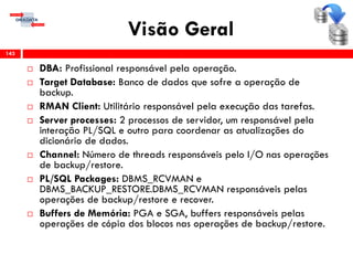 Visão Geral
 DBA: Profissional responsável pela operação.
 Target Database: Banco de dados que sofre a operação de
backup.
 RMAN Client: Utilitário responsável pela execução das tarefas.
 Server processes: 2 processos de servidor, um responsável pela
interação PL/SQL e outro para coordenar as atualizações do
dicionário de dados.
 Channel: Número de threads responsáveis pelo I/O nas operações
de backup/restore.
 PL/SQL Packages: DBMS_RCVMAN e
DBMS_BACKUP_RESTORE.DBMS_RCVMAN responsáveis pelas
operações de backup/restore e recover.
 Buffers de Memória: PGA e SGA, buffers responsáveis pelas
operações de cópia dos blocos nas operações de backup/restore.
143
 