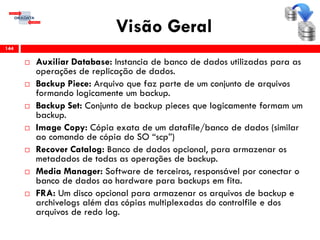 Visão Geral
 Auxiliar Database: Instancia de banco de dados utilizadas para as
operações de replicação de dados.
 Backup Piece: Arquivo que faz parte de um conjunto de arquivos
formando logicamente um backup.
 Backup Set: Conjunto de backup pieces que logicamente formam um
backup.
 Image Copy: Cópia exata de um datafile/banco de dados (similar
ao comando de cópia do SO “scp”)
 Recover Catalog: Banco de dados opcional, para armazenar os
metadados de todas as operações de backup.
 Media Manager: Software de terceiros, responsável por conectar o
banco de dados ao hardware para backups em fita.
 FRA: Um disco opcional para armazenar os arquivos de backup e
archivelogs além das cópias multiplexadas do controlfile e dos
arquivos de redo log.
144
 