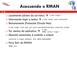 Acessando o RMAN
 Localmente (direto do servidor) 
 Informando login e senha 
 Remotamente (Protocolo Oracle Net):
 Por dentro do aplicativo 
 Quando conectado, é exibido o output:
 Para Sair do RMAN:
146
 