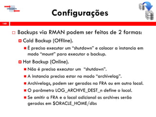 Configurações
 Backups via RMAN podem ser feitos de 2 formas:
 Cold Backup (Offline).
 É preciso executar um “shutdown” e colocar a instancia em
modo “mount” para executar o backup.
 Hot Backup (Online).
 Não é preciso executar um “shutdown”.
 A instancia precisa estar no modo “archivelog”.
 Archivelogs, podem ser gerados na FRA ou em outro local.
 O parâmetro LOG_ARCHIVE_DEST_n define o local.
 Se omitir a FRA e o local adicional os archives serão
gerados em $ORACLE_HOME/dbs
148
 