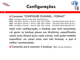 Configurações
 Comando “CONFIGURE CHANNEL... FORMAT”
Após essa configuração, o backup que será executado,
vai gerar os backup pieces nos diretórios, especificados
acima (uma thread para cada canal), você pode também
especificar um canal único com três threads, o que é
melhor recomendado.
 Comando para executar o backup:
151
 