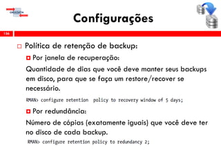Configurações
 Política de retenção de backup:
 Por janela de recuperação:
Quantidade de dias que você deve manter seus backups
em disco, para que se faça um restore/recover se
necessário.
 Por redundância:
Número de cópias (exatamente iguais) que você deve ter
no disco de cada backup.
156
 