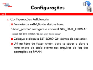 Configurações
 Configurações Adicionais:
 Formato de exibição da data e hora.
“.bash_profile” configure a variável NLS_DATE_FORMAT
 Coloque a clausula SET ECHO ON dentro do seu script:
 Útil na hora de fazer tshoot, para se saber a data e
hora exata de cada evento nos arquivos de log das
operações do RMAN.
164
 